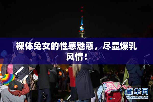 裸体兔女的性感魅惑，尽显爆乳风情！