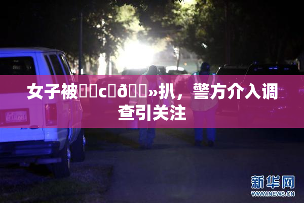 女子被❌‌c‌🐻扒，警方介入调查引关注