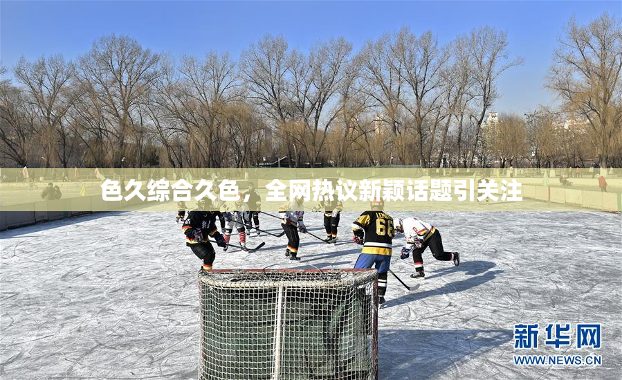 色久综合久色，全网热议新颖话题引关注