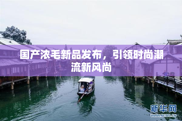 国产浓毛新品发布，引领时尚潮流新风尚