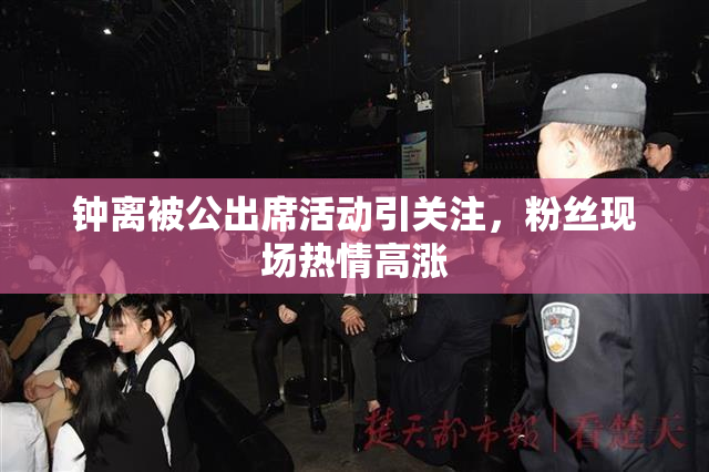 钟离被公出席活动引关注，粉丝现场热情高涨