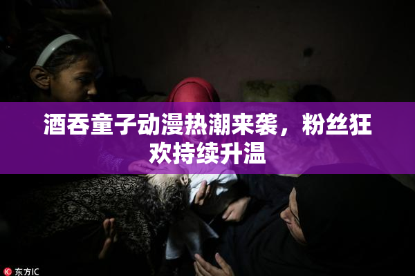酒吞童子动漫热潮来袭，粉丝狂欢持续升温