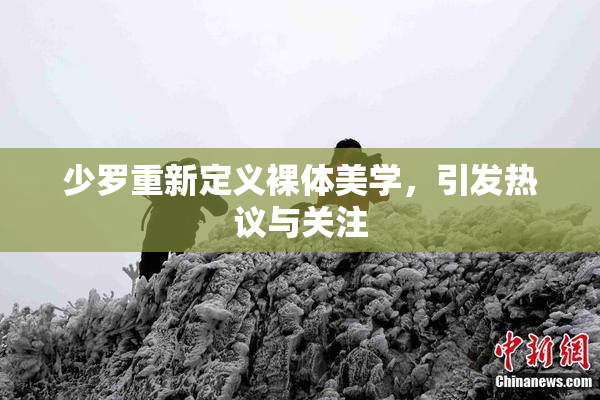 少罗重新定义裸体美学，引发热议与关注