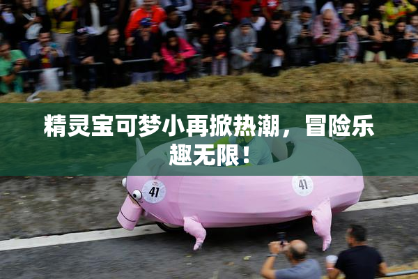 精灵宝可梦小再掀热潮，冒险乐趣无限！