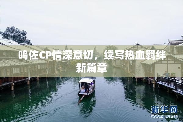 鸣佐CP情深意切，续写热血羁绊新篇章