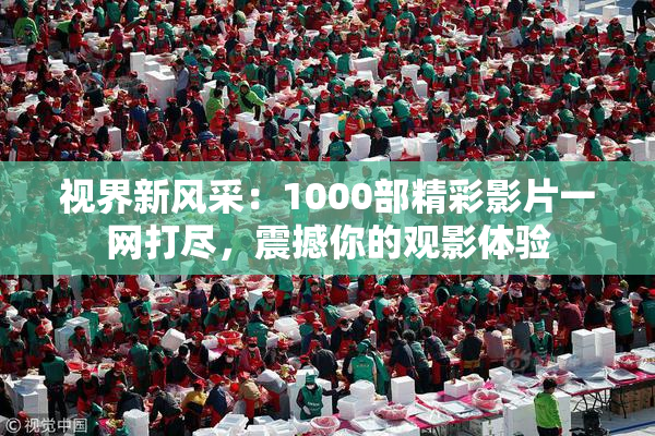 视界新风采：1000部精彩影片一网打尽，震撼你的观影体验
