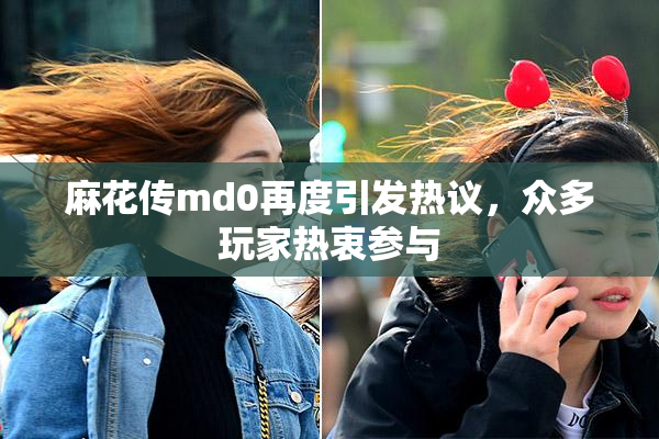 麻花传md0再度引发热议，众多玩家热衷参与