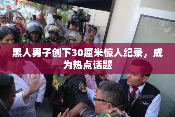 黑人男子创下30厘米惊人纪录，成为热点话题