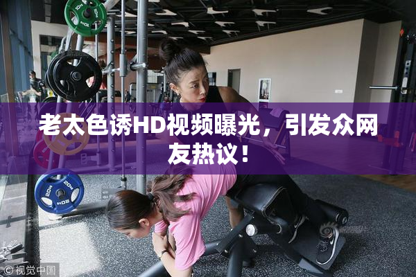 老太色诱HD视频曝光，引发众网友热议！
