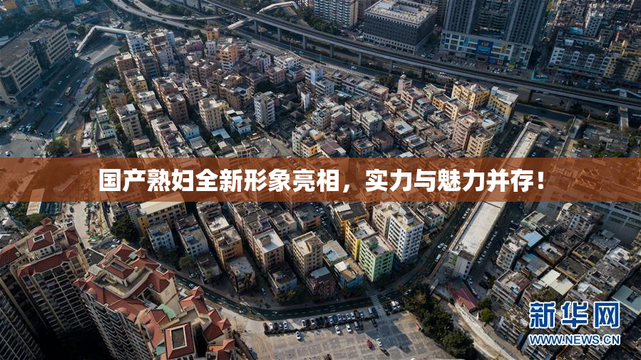国产熟妇全新形象亮相，实力与魅力并存！