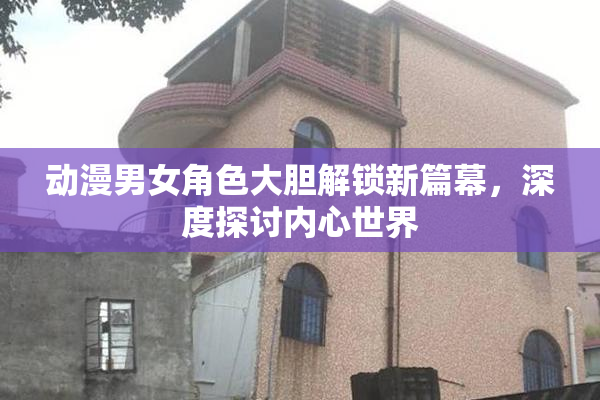 动漫男女角色大胆解锁新篇幕，深度探讨内心世界