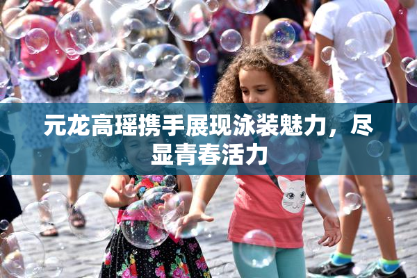 元龙高瑶携手展现泳装魅力，尽显青春活力