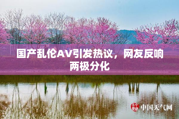 国产乱伦AV引发热议，网友反响两极分化