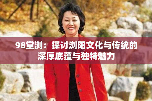98堂浏：探讨浏阳文化与传统的深厚底蕴与独特魅力