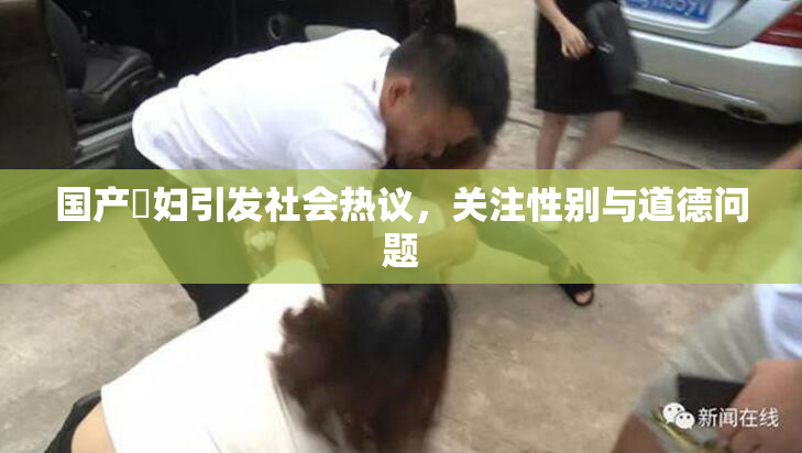 国产婬妇引发社会热议，关注性别与道德问题
