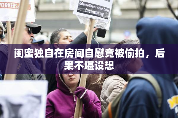 闺蜜独自在房间自慰竟被偷拍，后果不堪设想