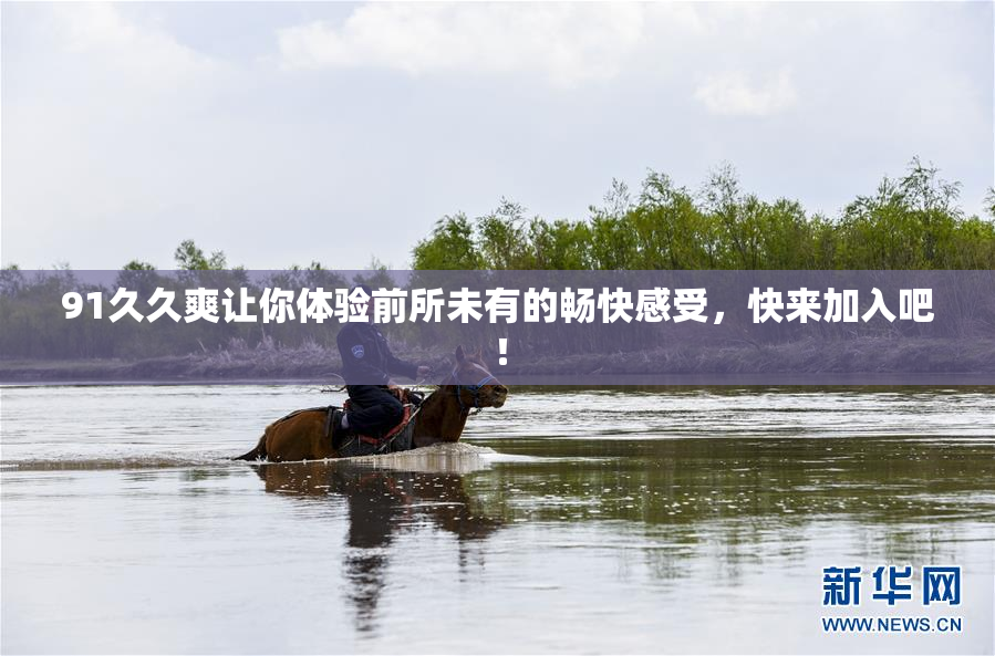 91久久爽让你体验前所未有的畅快感受，快来加入吧！