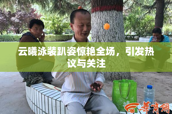 云曦泳装趴姿惊艳全场，引发热议与关注