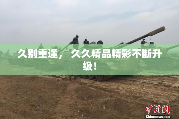 久别重逢， 久久精品精彩不断升级！