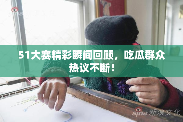 51大赛精彩瞬间回顾，吃瓜群众热议不断！