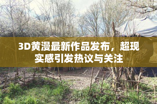 3D黄漫最新作品发布，超现实感引发热议与关注