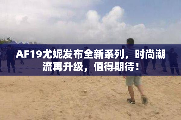 AF19尤妮发布全新系列，时尚潮流再升级，值得期待！