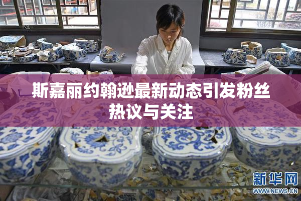 斯嘉丽约翰逊最新动态引发粉丝热议与关注