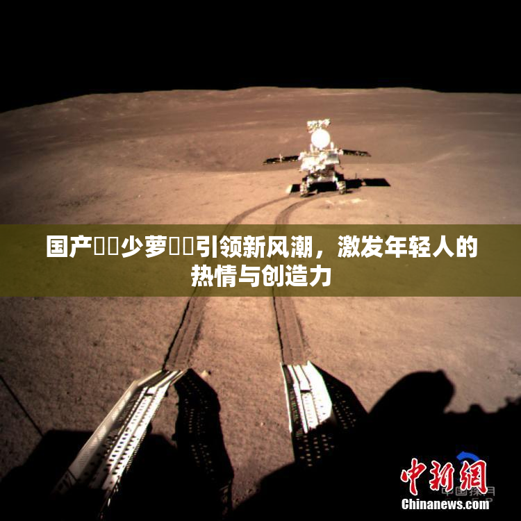 国产❌‌少萝❌‌引领新风潮，激发年轻人的热情与创造力