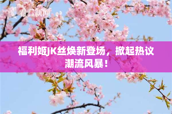 福利姬JK丝焕新登场，掀起热议潮流风暴！