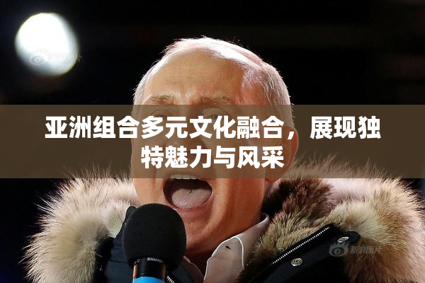 亚洲组合多元文化融合，展现独特魅力与风采
