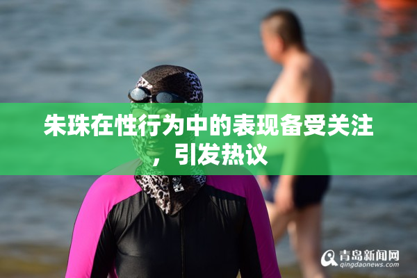 朱珠在性行为中的表现备受关注，引发热议