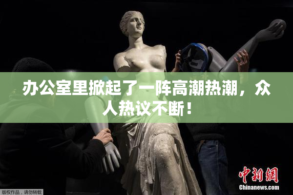 办公室里掀起了一阵高潮热潮，众人热议不断！