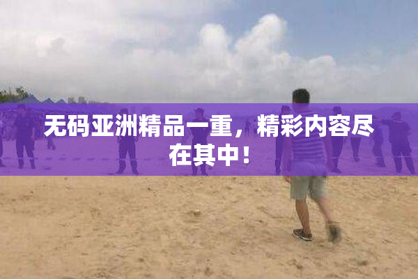 无码亚洲精品一重，精彩内容尽在其中！