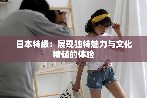 日本特级：展现独特魅力与文化精髓的体验