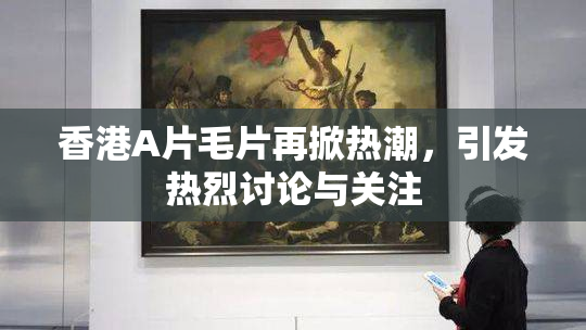 香港A片毛片再掀热潮，引发热烈讨论与关注