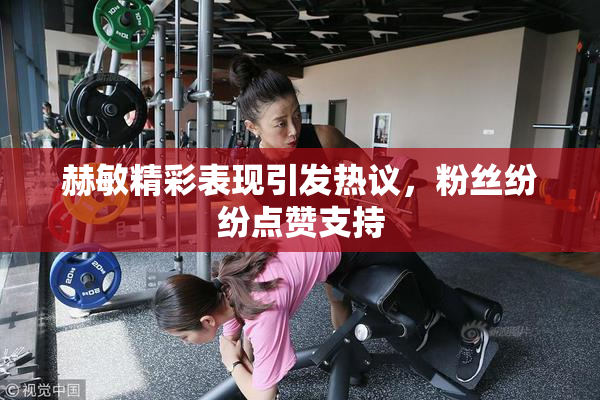赫敏精彩表现引发热议，粉丝纷纷点赞支持