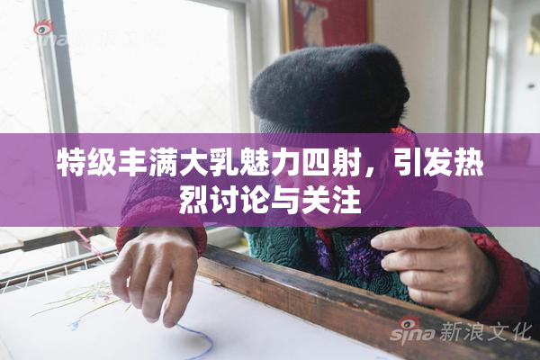 特级丰满大乳魅力四射，引发热烈讨论与关注