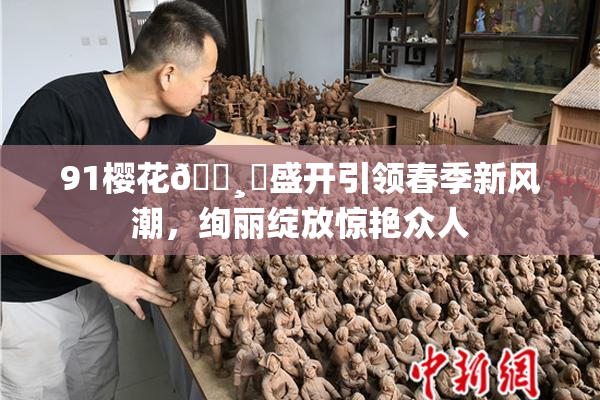91樱花🌸‌盛开引领春季新风潮，绚丽绽放惊艳众人
