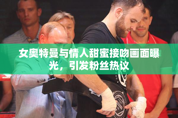 女奥特曼与情人甜蜜接吻画面曝光，引发粉丝热议