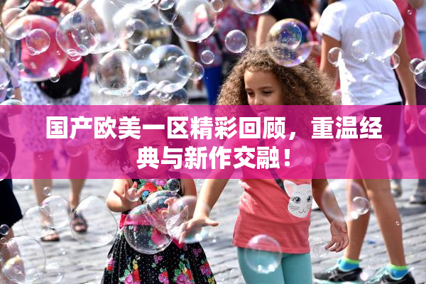 国产欧美一区精彩回顾，重温经典与新作交融！