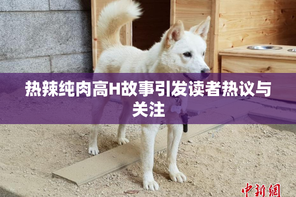 热辣纯肉高H故事引发读者热议与关注