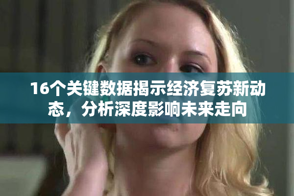 16个关键数据揭示经济复苏新动态，分析深度影响未来走向